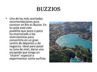 buzzios
• Una de las más acertadas
  recomendaciones para
  conocer en Río es Buzios. En
  la costa está este
  pueblito que poco a poco
  ha enamorado a los
  inversionistas para
  convertirla en un gran
  centro de deportes y de
  negocios. Ideal para pasar
  su luna de miel, darse una
  escapada que tenga un
  “charm” especial o
  experimentar como surfista
 