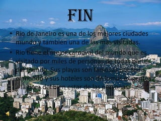 fin
• Rio de Janeiro es una de los mejores ciudades
  mundo y también una de las mas visitadas.
• Rio tiene el mejor carnaval del mundo que es
  visitado por miles de personas de todas partes
  del mundo. Sus playas son famosas por todo
  el mundo y sus hoteles son de lomas exigentes
  a la hora del bien estar de las personas.
 