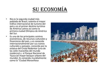 Su economía
•   Rio es la segunda ciudad más
    poblada de Brasil, ostenta el mayor
    tráfico internacional de turismo del
    país y es el primer destino turístico
    de América Latina así como la
    primera ciudad Olímpica de América
    del Sur.
•   Es uno de los principales centros
    económicos, de recursos culturales y
    financieros del país, y es conocida
    internacionalmente por sus iconos
    culturales y paisajes, conocida por la
    estatua del Cristo Redentor (una de
    las siete maravillas del mundo
    moderno) y el Parque Nacional de
    Tijuca (el mayor bosque urbano del
    mundo). Es conocida mundialmente
    como la "Ciudad Maravillosa
 