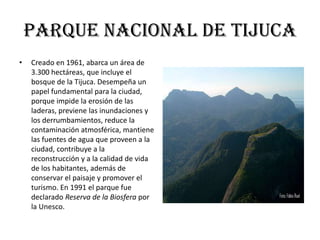 Parque nacional de Tijuca
•   Creado en 1961, abarca un área de
    3.300 hectáreas, que incluye el
    bosque de la Tijuca. Desempeña un
    papel fundamental para la ciudad,
    porque impide la erosión de las
    laderas, previene las inundaciones y
    los derrumbamientos, reduce la
    contaminación atmosférica, mantiene
    las fuentes de agua que proveen a la
    ciudad, contribuye a la
    reconstrucción y a la calidad de vida
    de los habitantes, además de
    conservar el paisaje y promover el
    turismo. En 1991 el parque fue
    declarado Reserva de la Biosfera por
    la Unesco.
 