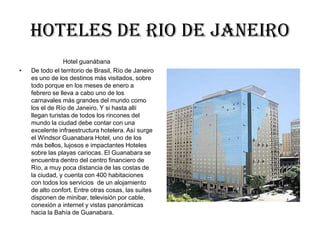Hoteles DE RIO DE JANEIRO
                 Hotel guanábana
•   De todo el territorio de Brasil, Río de Janeiro
    es uno de los destinos más visitados, sobre
    todo porque en los meses de enero a
    febrero se lleva a cabo uno de los
    carnavales más grandes del mundo como
    los el de Río de Janeiro. Y si hasta allí
    llegan turistas de todos los rincones del
    mundo la ciudad debe contar con una
    excelente infraestructura hotelera. Así surge
    el Windsor Guanabara Hotel, uno de los
    más bellos, lujosos e impactantes Hoteles
    sobre las playas cariocas. El Guanabara se
    encuentra dentro del centro financiero de
    Río, a muy poca distancia de las costas de
    la ciudad, y cuenta con 400 habitaciones
    con todos los servicios de un alojamiento
    de alto confort. Entre otras cosas, las suites
    disponen de minibar, televisión por cable,
    conexión a internet y vistas panorámicas
    hacia la Bahía de Guanabara.
 