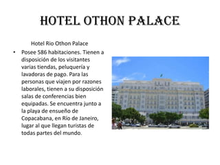 hotel othon palace
      Hotel Rio Othon Palace
• Posee 586 habitaciones. Tienen a
  disposición de los visitantes
  varias tiendas, peluquería y
  lavadoras de pago. Para las
  personas que viajen por razones
  laborales, tienen a su disposición
  salas de conferencias bien
  equipadas. Se encuentra junto a
  la playa de ensueño de
  Copacabana, en Río de Janeiro,
  lugar al que llegan turistas de
  todas partes del mundo.
 