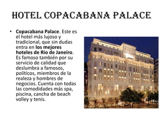 Hotel copacabana palace
• Copacabana Palace. Este es
  el hotel más lujoso y
  tradicional, que sin dudas
  entra en los mejores
  hoteles de Rio de Janeiro.
  Es famoso también por su
  servicio de calidad que
  deslumbra a famosos,
  políticos, miembros de la
  realeza y hombres de
  negocios. Cuenta con todas
  las comodidades más spa,
  piscina, cancha de beach
  volley y tenis.
 