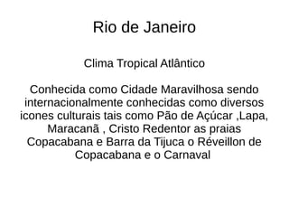 Rio de Janeiro

            Clima Tropical Atlântico

  Conhecida como Cidade Maravilhosa sendo
 internacionalmente conhecidas como diversos
icones culturais tais como Pão de Açúcar ,Lapa,
      Maracanã , Cristo Redentor as praias
  Copacabana e Barra da Tijuca o Réveillon de
           Copacabana e o Carnaval
 