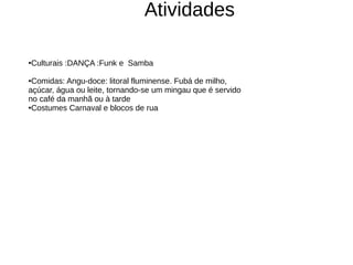 Atividades

Culturais :DANÇA :Funk e Samba
●



●Comidas: Angu-doce: litoral fluminense. Fubá de milho,
açúcar, água ou leite, tornando-se um mingau que é servido
no café da manhã ou à tarde
●Costumes Carnaval e blocos de rua
 