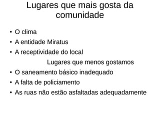 Lugares que mais gosta da
              comunidade
●   O clima
●   A entidade Miratus
●   A receptividade do local
               Lugares que menos gostamos
●   O saneamento básico inadequado
●   A falta de policiamento
●   As ruas não estão asfaltadas adequadamente
 