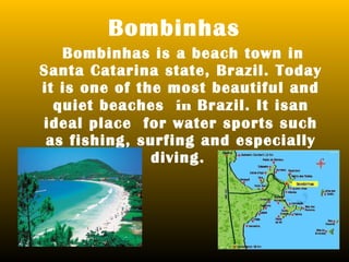 Bombinhas
   Bombinhas is a beach town in
Santa Catarina state, Brazil. Today
it is one of the most beautiful and
  quiet beaches in Brazil. It isan
ideal place for water sports such
 as fishing, surfing and especially
               diving.
 