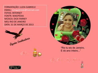 FORMATAÇÃO: LUZIA GABRIELE
EMAIL: luziagabriele@hotmail.com
FOTOS: INTERNET
FONTR: WIKEPÉDIA
MÚSICA: DICK FARNEY
MEU RIO DE JANEIRO
DATA: 31 DE MARÇO DE 2013




                                   “Rio tu eis de Janeiro,
                                   E do ano inteiro...”
 