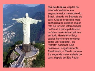 Rio de Janeiro, capital do
estado homônimo, é a
segunda maior metrópole do
Brasil, situada no Sudeste do
país. Cidade brasileira mais
conhecida no exterior, maior
rota do turismo internacional
no Brasil e principal destino
turístico na América Latina e
em todo Hemisfério Sul,a
capital fluminense funciona
como um "espelho", ou
"retrato" nacional, seja
positiva ou negativamente.
Atualmente, o Rio de Janeiro
é a segunda maior cidade do
país, depois de São Paulo.
 