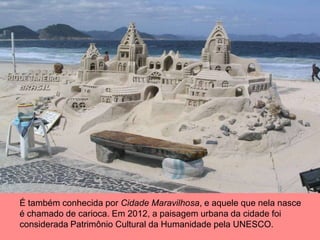 É também conhecida por Cidade Maravilhosa, e aquele que nela nasce
é chamado de carioca. Em 2012, a paisagem urbana da cidade foi
considerada Patrimônio Cultural da Humanidade pela UNESCO.
 