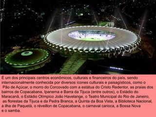 É um dos principais centros econômicos, culturais e financeiros do país, sendo
internacionalmente conhecida por diversos ícones culturais e paisagísticos, como o
 Pão de Açúcar, o morro do Corcovado com a estátua do Cristo Redentor, as praias dos
bairros de Copacabana, Ipanema e Barra da Tijuca (entre outros), o Estádio do
Maracanã, o Estádio Olímpico João Havelange, o Teatro Municipal do Rio de Janeiro,
 as florestas da Tijuca e da Pedra Branca, a Quinta da Boa Vista, a Biblioteca Nacional,
a ilha de Paquetá, o réveillon de Copacabana, o carnaval carioca, a Bossa Nova
e o samba.
 