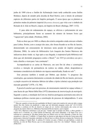 11
junho de 1808 cria-se o Jardim da Aclimatação (mais tarde conhecido como Jardim
Botânico, depois de atender pela alcunha de Real Horto), com o intuito de aclimatar
espécies de diferentes partes do Império português. É nessa época que se plantam as
primeiras mudas de palmeira imperial (Roystonea oleracea), que viria a ser o símbolo do
Reinado de d. João no Brasil e, depois, do Império do Brasil. (Bediaga, 2007: 1132).
E para além do ordenamento do espaço, se efetivou o policiamento de seus
habitantes, principalmente frente ao aumento do número de homens livres que
“vagueavam” pela cidade. (Pechman, 2002).
Pode-se dizer que em 1808 os olhares dos reinóis emigrados ainda estavam voltados
para Lisboa. Porém, com o avançar dos anos, eles foram fixando-se no Rio de Janeiro,
demonstrando um enraizamento de interesses nesta porção do império português
(Slemian, 2006). As cartas do bibliotecário Luís Joaquim dos Santos Marrocos são
indicativas desta virada: se, logo após a sua chegada, o responsável pela biblioteca real
dizia que até dormindo praguejava contra o Brasil,16
em 1819 já convidava seu pai e
toda a família a virem para “este continente”.
Acompanhando-se as cartas de Marrocos, um sem fim de obras e construções
revelava a intenção de permanência da realeza na cidade, afinal, despendiam-se
montantes consideráveis de dinheiro em riqueza materializada, fixada no solo17
.
Este processo também é notado por Debret, que declara: “o progresso das
construções, que aumenta diariamente a extensão da cidade do Rio de Janeiro, provocou
a criação excessiva de inúmeras fabricas de telhas e tijolos (olarias) cuja produção tem
mercado garantido” (1978, v II, 346).
É possível concluir que este processo, de enraizamento material no espaço urbano, é
uma faceta do que Maria Odila Dias (1972) denominou de interiorização da metrópole.
Segundo a autora, a instalação da Corte na América portuguesa acarretaria uma série de
mudanças políticas cruciais para a constituição do processo de independência. E seria
16
“Meu pai, quando se trata das más qualidades do Brasil, é para mim matéria de vasta em ódio e zanga,
saindo fora dos limites da prudência; e julgo que até dormindo praguejo contra ele” (21/11/1812).
Memórias e cotidiano do Rio de Janeiro no tempo do rei: trechos selecionados das cartas de Luis
Joaquim dos Santos Marrocos. Biblioteca Nacional do Rio de Janeiro, acervo digital.
17
Em 1815, Marrocos comentava a seu pai que: “sempre aqui se projeta em obras, e obras grandes: o
Palácio de S. Cristóvão, ou a Real Quinta da Boavista, está muito adiantado; o de Santa Cruz vai a
reformar-se e aumentar-se. Há plano pronto para um Palácio novo no sítio chamado a Ponta do Caju,
orçando-se a obra em 17 milhões. A Capela Real vai dourar-se toda depois da festa do Carmo para estar
pronta para a festa da Conceição; entretanto se hão de fazer os ofícios divinos na Igreja dos Terceiros do
Carmo, contígua à Capela Real. A senhora D. Carlota vai para o Palácio em que habitou o conde de
Galvêas, no sítio de Mata Porcos, que se está preparando, como foi o de Andaraí”. Ibidem, carta de
29/06/1815
 