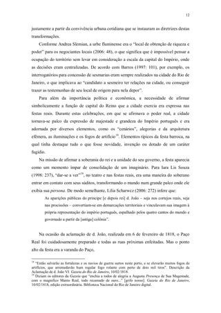 12
justamente a partir da convivência urbana cotidiana que se instauram as diretrizes destas
transformações.
Conforme Andrea Slemian, a urbe fluminense era o “local de obtenção de riqueza e
poder” para os negociantes locais (2006: 48), o que significa que é impossível pensar a
ocupação do território sem levar em consideração a escala da capital do Império, onde
as decisões eram centralizadas. De acordo com Barros (1997: 101), por exemplo, os
interrogatórios para concessão de sesmarias eram sempre realizados na cidade do Rio de
Janeiro, o que implicava ao “candidato a sesmeiro ter relações na cidade, ou conseguir
trazer as testemunhas de seu local de origem para nela depor”.
Para além da importância política e econômica, a necessidade de afirmar
simbolicamente a função de capital do Reino que a cidade exercia era expressa nas
festas reais. Durante estas celebrações, em que se afirmava o poder real, a cidade
tornava-se palco da expressão de majestade e grandeza do Império português e era
adornada por diversos elementos, como os “cenários”, alegorias e da arquitetura
efêmera, as iluminações e os fogos de artifício18
. Elementos típicos da festa barroca, na
qual tinha destaque tudo o que fosse novidade, invenção ou dotado de um caráter
fugidio.
Na missão de afirmar a soberania do rei e a unidade do seu governo, a festa aparecia
como um momento ímpar de consolidação de um imaginário. Para Iara Lis Souza
(1998: 237), “dar-se a ver”19
, no teatro e nas festas reais, era uma maneira do soberano
entrar em contato com seus súditos, transformando o mundo num grande palco onde ele
exibia sua persona. De modo semelhante, Lilia Scharwcz (2006: 272) infere que:
As aparições públicas do príncipe [e depois rei] d. João – seja nos cortejos reais, seja
nas procissões – convertiam-se em demarcações territoriais e vinculavam sua imagem à
própria representação do império português, espalhado pelos quatro cantos do mundo e
governado a partir da [antiga] colônia”.
Na ocasião da aclamação de d. João, realizada em 6 de fevereiro de 1818, o Paço
Real foi cuidadosamente preparado e todas as ruas próximas enfeitadas. Mas o ponto
alto da festa era a varanda do Paço,
18
“Então salvarão as fortalezas e os navios de guerra surtos neste porto, e se elevarão muitos fogos de
artifícios, que arremedavão hum regular fogo rolante com perto de dois mil tiros”. Descrição da
Aclamação de d. João VI. Gazeta do Rio de Janeiro, 10/02/1818.
19
Diziam os editores da Gazeta que “enchia a todos de alegria a Augusta Presença de Sua Magestade,
com o magnifico Manto Real, todo recamado de ouro...” [grifo nosso]. Gazeta do Rio de Janeiro,
10/02/1818, edição extraordinária. Biblioteca Nacional do Rio de Janeiro digital.
 