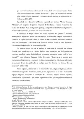 13
que ocupava toda a frente do Convento do Carmo, desde o passadiço sobre a rua Direita
– que unia o convento onde vivera d. Maria – até a Capela Real. Não faltaram detalhes
nesse cenário efêmero, que deixava o rei visível de onde quer que se quisesse observar.
(Schwarcz, 2006: 279)
Desenhada por João da Silva Moniz e executada por Caetano Alberto Nunes de
Almeida20
, sob auspícios do patrono Visconde do Rio Seco, a varanda “occupava ella
toda a face do Real Paço, contigua a Capella [e] compunha-se de 18 arcos elegantes”21
,
acomodando o monarca, os nobres e as “pessoas distintas”.
A construção da Régia Varanda nos coloca a questão das “janelas”22
enquanto
afirmação do poder real através de sua exibição e visibilidade. Depois de elevada à
condição de capital do Reino Unido, a cidade do Rio de Janeiro necessitava expor-se
entre os “portugueses” (da Europa e do Brasil) e também frente ao resto do mundo
como a capital monárquica de um grande império.
Ao mesmo tempo em que se valiam da esperança de construir um potente
Império num mundo novo, os eventos festivos eram compostos por simbologias que
tentavam transferir o peso da tradição da monarquia portuguesa para o cenário “sem
passado”23
dos trópicos. Segundo Lilia Schwarcz, “decorava-se o evento com
monumentos frágeis como o momento político; mas as alegorias clássicas e referências
ao passado davam às celebrações a tradição que lhes faltava e a história de que
careciam”. (2006: 278)
Pouco a pouco, eliminavam-se os testemunhos da Antiga condição de colônia,
libertando-se as janelas misteriosas, como já dito, e povoando-se as ruas – tidas como
espaço perigoso, associado à circulação de escravos, negros libertos, ciganos,
comerciantes, vagabundos – por outros segmentos sociais, que frequentam também os
jardins e o Passeio Público.
20
Na Biblioteca Nacional do Rio de Janeiro encontra-se a “Planta e prospecto geometrico da Regia
Varanda que se eregio para a Feliz Aclamação do Nosso Augusto Soberano o S. D. João VI com a Côrte
do Rio de Janeiro”.
21
Gazeta do Rio de Janeiro, 10/02/1818.
22
No dia da aclamação de d. João VI gritava-se:
“Grandes, pequenos, homens, mulheres
Pelas ruas, janelas e pela praça
Com esta voz somente os ares fendem =
Viva El Rei, viva, viva!”
Bernardo Avelino Ferreira e Souza. “Relação dos festejos que à Feliz Aclamação do Mui Alto, muito
poderoso, fidelíssimo Senhor D. João VI Rei do Reino Unido de Portugal, Brasil e Algarves...”, 1818.
Apud Lopez, 2004: 74.
23
Dizia o viajante J. E. Pohl: “De bom grado a fantasia paira sobre o futuro de tão sedutor país, que tem
um presente pouco desenvolvido e, por assim dizer, não tem passado” (1976, p. 38, grifo nosso).
 
