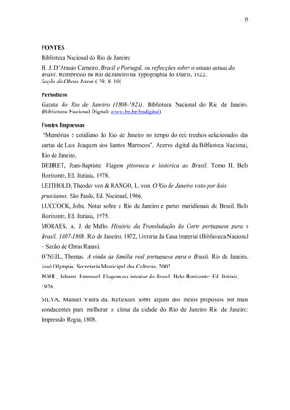 15
FONTES
Biblioteca Nacional do Rio de Janeiro
H. J. D’Araujo Carneiro. Brasil e Portugal, ou reflecções sobre o estado actual do
Brasil. Reimpresso no Rio de Janeiro na Typographia do Diario, 1822.
Seção de Obras Raras ( 39, 8, 10)
Periódicos
Gazeta do Rio de Janeiro (1808-1821). Biblioteca Nacional do Rio de Janeiro.
(Biblioteca Nacional Digital: www.bn.br/bndigital)
Fontes Impressas
“Memórias e cotidiano do Rio de Janeiro no tempo do rei: trechos selecionados das
cartas de Luis Joaquim dos Santos Marrocos”. Acervo digital da Biblioteca Nacional,
Rio de Janeiro.
DEBRET, Jean-Baptiste. Viagem pitoresca e histórica ao Brasil. Tomo II. Belo
Horizonte, Ed. Itatiaia, 1978.
LEITHOLD, Theodor von & RANGO, L. von. O Rio de Janeiro visto por dois
prussianos. São Paulo, Ed. Nacional, 1966.
LUCCOCK, John. Notas sobre o Rio de Janeiro e partes meridionais do Brasil. Belo
Horizonte, Ed. Itatiaia, 1975.
MORAES, A. J. de Mello. História da Transladação da Corte portuguesa para o
Brasil. 1807-1808. Rio de Janeiro, 1872, Livraria da Casa Imperial (Biblioteca Nacional
– Seção de Obras Raras).
O’NEIL, Thomas. A vinda da família real portuguesa para o Brasil. Rio de Janeiro,
José Olympio, Secretaria Municipal das Culturas, 2007.
POHL, Johann. Emanuel. Viagem ao interior do Brasil. Belo Horizonte: Ed. Itatiaia,
1976.
SILVA, Manuel Vieira da. Reflexoes sobre alguns dos meios propostos por mais
conducentes para melhorar o clima da cidade do Rio de Janeiro Rio de Janeiro:
Impressão Régia, 1808.
 