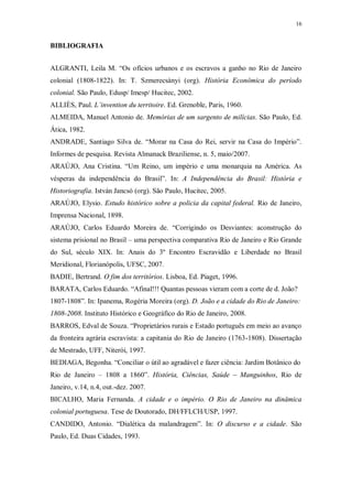 16
BIBLIOGRAFIA
ALGRANTI, Leila M. “Os ofícios urbanos e os escravos a ganho no Rio de Janeiro
colonial (1808-1822). In: T. Szmerecsànyi (org). História Econômica do período
colonial. São Paulo, Edusp/ Imesp/ Hucitec, 2002.
ALLIÈS, Paul. L’invention du territoire. Ed. Grenoble, Paris, 1960.
ALMEIDA, Manuel Antonio de. Memórias de um sargento de milícias. São Paulo, Ed.
Ática, 1982.
ANDRADE, Santiago Silva de. “Morar na Casa do Rei, servir na Casa do Império”.
Informes de pesquisa. Revista Almanack Braziliense, n. 5, maio/2007.
ARAÚJO, Ana Cristina. “Um Reino, um império e uma monarquia na América. As
vésperas da independência do Brasil”. In: A Independência do Brasil: História e
Historiografia. István Jancsó (org). São Paulo, Hucitec, 2005.
ARAÚJO, Elysio. Estudo histórico sobre a policia da capital federal. Rio de Janeiro,
Imprensa Nacional, 1898.
ARAÚJO, Carlos Eduardo Moreira de. “Corrigindo os Desviantes: aconstrução do
sistema prisional no Brasil – uma perspectiva comparativa Rio de Janeiro e Rio Grande
do Sul, século XIX. In: Anais do 3º Encontro Escravidão e Liberdade no Brasil
Meridional, Florianópolis, UFSC, 2007.
BADIE, Bertrand. O fim dos territórios. Lisboa, Ed. Piaget, 1996.
BARATA, Carlos Eduardo. “Afinal!!! Quantas pessoas vieram com a corte de d. João?
1807-1808”. In: Ipanema, Rogéria Moreira (org). D. João e a cidade do Rio de Janeiro:
1808-2008. Instituto Histórico e Geográfico do Rio de Janeiro, 2008.
BARROS, Edval de Souza. “Proprietários rurais e Estado português em meio ao avanço
da fronteira agrária escravista: a capitania do Rio de Janeiro (1763-1808). Dissertação
de Mestrado, UFF, Niterói, 1997.
BEDIAGA, Begonha. “Conciliar o útil ao agradável e fazer ciência: Jardim Botânico do
Rio de Janeiro – 1808 a 1860”. História, Ciências, Saúde – Manguinhos, Rio de
Janeiro, v.14, n.4, out.-dez. 2007.
BICALHO, Maria Fernanda. A cidade e o império. O Rio de Janeiro na dinâmica
colonial portuguesa. Tese de Doutorado, DH/FFLCH/USP, 1997.
CANDIDO, Antonio. “Dialética da malandragem”. In: O discurso e a cidade. São
Paulo, Ed. Duas Cidades, 1993.
 