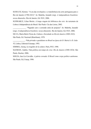 18
SCHULTZ, Kirsten. “A era das revoluções e a transferência da corte portuguesa para o
Rio de Janeiro (1790-1821)”. In: Malerba, Jurandir (org). A independência brasileira:
novas dimensões. Rio de Janeiro, Ed. FGV, 2006.
SCHWARCZ, Lílian Moritz. A longa viagem da biblioteca dos reis: do terremoto de
Lisboa à Independência do Brasil. São Paulo: Cia das Letras, 2002.
______________. “Pagando caro e correndo atrás do prejuízo”. In: Malerba, Jurandir
(org). A independência brasileira: novas dimensões. Rio de Janeiro, Ed. FGV, 2006.
SILVA, Maria Betriz Nizza da. Cultura e Sociedade no Rio de Janeiro (1808-1822).
São Paulo, Ed. Nacional (Brasiliana), 1978.
_____________. Vida privada e quotidiano no Brasil na época de D. Maria I e D. João
VI, Lisboa, Editorial Estampa, 1993.
SIMMEL, Georg. La tragédie de la culture. Paris, PUF, 1998.
SLEMIAN, Andréa. Vida política em tempo de crise: Rio de Janeiro (1808-1824). São
Paulo, Hucitec, 2006.
SOUZA, Iara Lis Carvalho. A pátria coroada. O Brasil como corpo político autônomo.
São Paulo, Ed, Unesp, 1998.
 