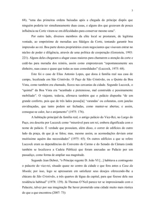 3
68), “uma das primeiras ordens baixadas após a chegada do príncipe dispôs que
ninguém poderia ter simultaneamente duas casas, e alguns dos que gozavam de pouca
influência na Corte viram-se em dificuldades para conservar mesmo uma”.
Por outro lado, diversos membros da elite local se prestaram, de legítima
vontade, ao empréstimo de moradias aos fidalgos da Corte, tentando garantir boa
impressão ao rei. Boa parte destes proprietários eram negociantes que visavam entrar no
núcleo de poder e diligência, através de uma política de cooperação (Gorestein, 1993:
221). Alguns deles chegaram a alugar casas maiores para chamarem a atenção da corte e
cedê-las para moradia dos reinóis, assim como emprestavam “espontaneamente seu
dinheiro, suas casas e quase que todas as suas comodidades” (Luccock, 1975: 68).
Este foi o caso de Elias Antonio Lopes, que doou à família real sua casa de
campo, localizada em São Cristóvão. O Paço de São Cristóvão, ou a Quinta da Boa
Vista, como também era chamado, ficava nas cercanias da cidade. Segundo Luccock, o
“quintal” da Boa Vista era “acanhado e pretensioso, mal construído e pessimamente
mobiliado”. O viajante, todavia, afirmava também que o palácio dispunha “de um
grande conforto, pois que de três lados possu[ía] ‘varandas’ ou colunatas, com janelas
envidraçadas, que tanto podem ser fechadas, como manter-se abertas; e assim,
consegue-se calor, luz e arejamento” (1975: 176).
A habitação principal da família real, o antigo palácio do Vice-Rei, no Largo do
Paço, era descrita por Luccock como “miserável para um rei, embora dignificada com o
nome de palácio. É verdade que possuíam, além disso, o correr de edifícios do outro
lado da praça, de que já se falou; mas, mesmo assim, as acomodações deviam estar
muitíssimo aquém das necessidades” (1975: 65). Os outros edifícios a que se refere
Luccock eram as dependências do Convento do Carmo e do Senado da Câmara (onde
também se localizava a Cadeia Pública) que foram anexadas ao Palácio por um
passadiço, como forma de ampliar sua magnitude.
Segundo Jean Debret, “o Príncipe regente D. João VI [...] habitava a contragosto
o palacete do vice-rei, situado quase no centro da cidade e que fora antes a Casa da
Moeda; por isso, logo se apressaram em satisfazer seus desejos oferecendo-lhe a
chácara de São Cristóvão, a três quartos de légua da capital, para que fizesse dela sua
residência habitual” (1978: 139). Já Thomas O’Neil parece ter se impressionado com o
Palacete, talvez por sua imaginação lhe haver prometido uma cidade muito mais rústica
do que a que encontrou (2007: 73):
 