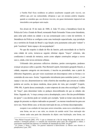 4
a Família Real fixou residência no palácio usualmente ocupado pelo vice-rei, um
edifício que, por sua suntuosidade, ultrapassa o que um europeu poderia imaginar,
quando se considera que, aos diversos vice-reis, era quase inteiramente impossível um
intercâmbio com qualquer outra nação.
Em alvará de 10 de maio de 1808, d. João VI criou a Intendência Geral da
Polícia da Corte e Estado do Brasil, nomeando Paulo Fernandes Viana como Intendente,
para zelar pela ordem na cidade e na sua comunicação com o resto do território. A
Intendência da Polícia se configura como uma instituição espacializada, cuja jurisdição
era o território do Estado do Brasil e cuja função seria justamente zelar pela “ordem” e
pela “coerência” deste espaço e de sua população3
.
No que diz respeito à cidade do Rio de Janeiro, pela necessidade de se fazê-la
uma cidade de corte, tornava-se urgente eliminar alguns “traços” coloniais, não
condizentes à morada do monarca, assim como adaptar construções antigas a novos
usos e, ainda, criar novas estruturas urbanas.
Utilizando dois percursos reflexivos distintos, porém convergentes, podemos
avançar um pouco sobre a questão. Para Bernard Lepetit, historiador-geógrafo francês, a
cidade, enquanto categoria em movimento, é inscrita na perenidade, mas a partir de
diferentes fragmentos, que por vezes ocasionam um descompasso entre as formas e os
conteúdos de seus usos. Assim, “organizados inicialmente para caminhar juntos [...], um
espaço e seu uso, desarmonizam-se: toda a história das muralhas que cercam as cidades
poderia ser escrita, na época moderna, desse ponto de vista, por exemplo” (Lepetit,
1996: 80). A partir dessa constatação, o autor empresta de uma obra sociológica4
a idéia
de “traço”, para denominar todos os pedaços descombinados de que as cidades são
feitas. Segundo ele, “o traço começa com a desadaptação, com o fim das possibilidades
de ajuste” e seu destino pode ser variado; por exemplo, “pode-se tomar uma decisão de
apagar do presente os objetos indexados no passado”, ou mesmo transformá-los para um
novo uso. Neste último caso, se há uma reativação do uso, as formas descompassadas:
escapam à sua condição de traço para serem reinseridas, numa nova coincidência entre
uma forma, um uso e seu valor, no circuito do sentido social. Essa reativação não
retoma senão uma parte das dimensões do objeto: uma localização, uma forma, um
3
Para Michel Foucault (2002: 197): “o que se chamará até o fim do Antigo Regime de polícia não é
somente a instituição policial; é o conjunto dos mecanismos pelos quais são assegurados a ordem, o
crescimento canalizado das riquezas e as condições de manutenção da saúde ‘em geral’”.
4
D. Colson, J. Nizey, J. Roux. Um quartier industriel à Saint-Etienne. Le Marais entre histoire et
planification, Lyon, 1993
 