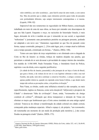 5
valor simbólico, um valor econômico... para fazê-lo atuar de outro modo, e com outros
fins. Mas ela permite que a cidade, cujos elementos provêm quase todos de passados
com profundidade diferente, seja sempre inteiramente contemporânea a si mesma.
(Lepetit, 1996: 82)
Impossível não nos remetermos às rugosidades de Milton Santos, conceituação
trabalhada em mais de uma de suas obras, na busca por entender este descompasso de
que nos fala Lepetit. Enquanto o traço, no raciocínio do historiador francês, é mais
fugaz, deixando de sê-lo à medida em que é reinserido no uso social, a rugosidade
“miltoniana” é justamente uma permanência pretérita na paisagem presente, podendo
ser adaptada a um novo uso: “chamemos rugosidade ao que fica do passado como
forma, espaço construído, paisagem. [...] Em cada lugar, pois, o tempo atual se defronta
com o tempo passado, cristalizado em formas...” (Santos, 2002a: 140).
Temos um caso típico de traço arquitetônico a ser eliminado com a chegada da
Corte no Rio de Janeiro: as rótulas, treliças de madeira alojadas nas janelas, que
permitiam a entrada de ar sem devassar a privacidade do espaço interno das moradias.
Em medida de 11/06/1809, Paulo Fernandes Viana, o Intendente Geral da Polícia,
suprimia o uso da rótula, com a seguinte justificativa:
[A cidade do Rio de Janeiro, possuindo] a alta jerarquia de ser hoje a Corte do Brasil,
que goza a honra, e da ventura de ter em si o seu legítimo soberano e toda a sua real
Família, não pode, nem deve continuar a conservar bizonhos, e antigos costumes, que
apenas podião tolerar-se, quando era reputada como huma Colônia, e que desde muito
tempo não sofrem as povoações cultas, e de perfeita civilização.5
Para Viana, as rótulas, sendo uma influência oriental (e não européia, ou mais
especificamente, inglesa ou francesa, como seria desejável) “afe[iavam] o prospecto da
Cidade” e denotavam “falta de civilização”. Eram, ainda, “testemunhos da Antiga
condição de colônia”6
, afirmação que deixa transparecer a intenção de Viana em
eliminar os traços que lembrassem que a Corte estava instalada em uma antiga capital
colonial. Tratava-se de efetuar a transformação da cidade colonial em cidade cortesã,
começando pelas mudanças espaciais. Afinal o espaço é, ele próprio, “um testemunho;
ele testemunha um momento de um modo de produção pela memória [...] das coisas
fixadas na paisagem criada” (Santos, 2002b, 173).
5
Arquivo Nacional do Rio de Janeiro (doravante ANRJ), Polícia da Corte, códice 323, vol.1, fls.88-89,
11/06/1809. Apud Marins, 1999 [grifo nosso]
6
Idem, grifo nosso.
 