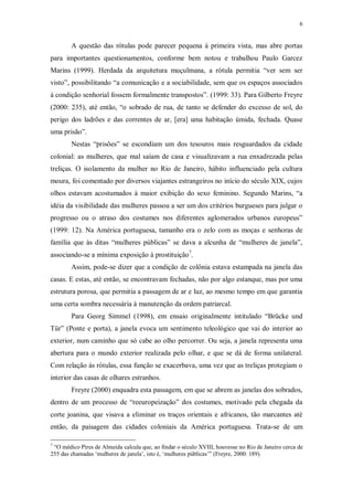 6
A questão das rótulas pode parecer pequena à primeira vista, mas abre portas
para importantes questionamentos, conforme bem notou e trabalhou Paulo Garcez
Marins (1999). Herdada da arquitetura muçulmana, a rótula permitia “ver sem ser
visto”, possibilitando “a comunicação e a sociabilidade, sem que os espaços associados
à condição senhorial fossem formalmente transpostos”. (1999: 33). Para Gilberto Freyre
(2000: 235), até então, “o sobrado de rua, de tanto se defender do excesso de sol, do
perigo dos ladrões e das correntes de ar, [era] uma habitação úmida, fechada. Quase
uma prisão”.
Nestas “prisões” se escondiam um dos tesouros mais resguardados da cidade
colonial: as mulheres, que mal saíam de casa e visualizavam a rua enxadrezada pelas
treliças. O isolamento da mulher no Rio de Janeiro, hábito influenciado pela cultura
moura, foi comentado por diversos viajantes estrangeiros no início do século XIX, cujos
olhos estavam acostumados à maior exibição do sexo feminino. Segundo Marins, “a
idéia da visibilidade das mulheres passou a ser um dos critérios burgueses para julgar o
progresso ou o atraso dos costumes nos diferentes aglomerados urbanos europeus”
(1999: 12). Na América portuguesa, tamanho era o zelo com as moças e senhoras de
família que às ditas “mulheres públicas” se dava a alcunha de “mulheres de janela”,
associando-se a mínima exposição à prostituição7
.
Assim, pode-se dizer que a condição de colônia estava estampada na janela das
casas. E estas, até então, se encontravam fechadas, não por algo estanque, mas por uma
estrutura porosa, que permitia a passagem de ar e luz, ao mesmo tempo em que garantia
uma certa sombra necessária à manutenção da ordem patriarcal.
Para Georg Simmel (1998), em ensaio originalmente intitulado “Brücke und
Tür” (Ponte e porta), a janela evoca um sentimento teleológico que vai do interior ao
exterior, num caminho que só cabe ao olho percorrer. Ou seja, a janela representa uma
abertura para o mundo exterior realizada pelo olhar, e que se dá de forma unilateral.
Com relação às rótulas, essa função se exacerbava, uma vez que as treliças protegiam o
interior das casas de olhares estranhos.
Freyre (2000) enquadra esta passagem, em que se abrem as janelas dos sobrados,
dentro de um processo de “reeuropeização” dos costumes, motivado pela chegada da
corte joanina, que visava a eliminar os traços orientais e africanos, tão marcantes até
então, da paisagem das cidades coloniais da América portuguesa. Trata-se de um
7
“O médico Pires de Almeida calcula que, ao findar o século XVIII, houvesse no Rio de Janeiro cerca de
255 das chamadas ‘mulheres de janela’, isto é, ‘mulheres públicas’” (Freyre, 2000: 189).
 