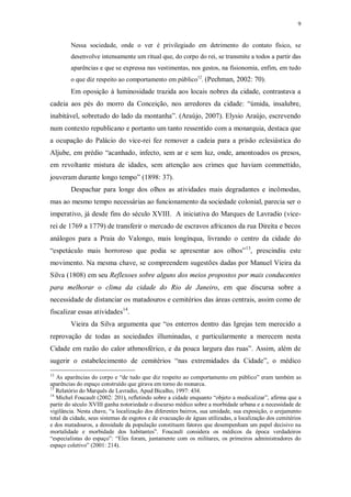 9
Nessa sociedade, onde o ver é privilegiado em detrimento do contato físico, se
desenvolve intensamente um ritual que, do corpo do rei, se transmite a todos a partir das
aparências e que se expressa nas vestimentas, nos gestos, na fisionomia, enfim, em tudo
o que diz respeito ao comportamento em público12
. (Pechman, 2002: 70).
Em oposição à luminosidade trazida aos locais nobres da cidade, contrastava a
cadeia aos pés do morro da Conceição, nos arredores da cidade: “úmida, insalubre,
inabitável, sobretudo do lado da montanha”. (Araújo, 2007). Elysio Araújo, escrevendo
num contexto republicano e portanto um tanto ressentido com a monarquia, destaca que
a ocupação do Palácio do vice-rei fez remover a cadeia para a prisão eclesiástica do
Aljube, em prédio “acanhado, infecto, sem ar e sem luz, onde, amontoados os presos,
em revoltante mistura de idades, sem attenção aos crimes que haviam commettido,
jouveram durante longo tempo” (1898: 37).
Despachar para longe dos olhos as atividades mais degradantes e incômodas,
mas ao mesmo tempo necessárias ao funcionamento da sociedade colonial, parecia ser o
imperativo, já desde fins do século XVIII. A iniciativa do Marques de Lavradio (vice-
rei de 1769 a 1779) de transferir o mercado de escravos africanos da rua Direita e becos
análogos para a Praia do Valongo, mais longínqua, livrando o centro da cidade do
“espetáculo mais horroroso que podia se apresentar aos olhos”13
, prescindiu este
movimento. Na mesma chave, se compreendem sugestões dadas por Manuel Vieira da
Silva (1808) em seu Reflexoes sobre alguns dos meios propostos por mais conducentes
para melhorar o clima da cidade do Rio de Janeiro, em que discursa sobre a
necessidade de distanciar os matadouros e cemitérios das áreas centrais, assim como de
fiscalizar essas atividades14
.
Vieira da Silva argumenta que “os enterros dentro das Igrejas tem merecido a
reprovação de todas as sociedades illuminadas, e particularmente a merecem nesta
Cidade em razão do calor athmosférico, e da pouca largura das ruas”. Assim, além de
sugerir o estabelecimento de cemitérios “nas extremidades da Cidade”, o médico
12
As aparências do corpo e “de tudo que diz respeito ao comportamento em público” eram também as
aparências do espaço construído que girava em torno do monarca.
13
Relatório do Marquês de Lavradio, Apud Bicalho, 1997: 434.
14
Michel Foucault (2002: 201), refletindo sobre a cidade enquanto “objeto a medicalizar”, afirma que a
partir do século XVIII ganha notoriedade o discurso médico sobre a morbidade urbana e a necessidade de
vigilância. Nesta chave, “a localização dos diferentes bairros, sua umidade, sua exposição, o arejamento
total da cidade, seus sistemas de esgotos e de evacuação de águas utilizadas, a localização dos cemitérios
e dos matadouros, a densidade da população constituem fatores que desempenham um papel decisivo na
mortalidade e morbidade dos habitantes”. Foucault considera os médicos da época verdadeiros
“especialistas do espaço”: “Eles foram, juntamente com os militares, os primeiros administradores do
espaço coletivo” (2001: 214).
 