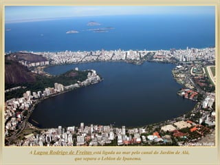 A Lagoa Rodrigo de Freitas está ligada ao mar pelo canal do Jardim de Alá,
que separa o Leblon de Ipanema.

 