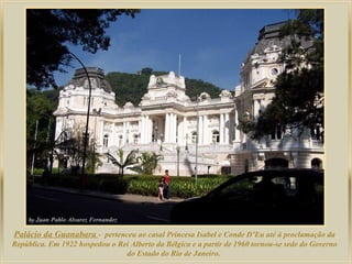 Palácio da Guanabara - pertenceu ao casal Princesa Isabel e Conde D’Eu até à proclamação da
República. Em 1922 hospedou o Rei Alberto da Bélgica e a partir de 1960 tornou-se sede do Governo
do Estado do Rio de Janeiro.

 