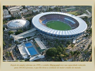 Depois de ampla reforma em 1999, o estádio Maracanã teve sua capacidade reduzida
para 103.022 pessoas, o que lhe tirou a condição de maior estádio do mundo.

 