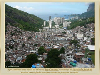 A proximidade entre o luxo do bairro de São Conrado e a pobreza da Favela da Rocinha
marcam um profundo contraste urbano na paisagem da região.

 
