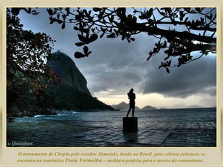 O monumento de Chopin pelo escultor Zamoiski, doado ao Brasil pela colônia polonesa, se
encontra na romântica Praia Vermelha – moldura perfeita para o mestre do romantismo.

 