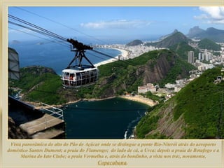 Vista panorâmica do alto do Pão de Açúcar onde se distingue a ponte Rio-Niterói atrás do aeroporto
doméstico Santos Dumont; a praia do Flamengo; do lado de cá, a Urca; depois a praia de Botafogo e a
Marina do Iate Clube; a praia Vermelha e, atrás do bondinho, a vista nos traz, novamente,
Copacabana.

 