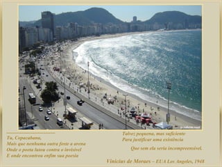 ........................................
Tu, Copacabana,
Mais que nenhuma outra foste a arena
Onde o poeta lutou contra o invisível
E onde encontrou enfim sua poesia

Talvez pequena, mas suficiente
Para justificar uma existência
Que sem ela seria incompreensível.

Vinicius de Moraes – EUA Los Angeles, 1948

 