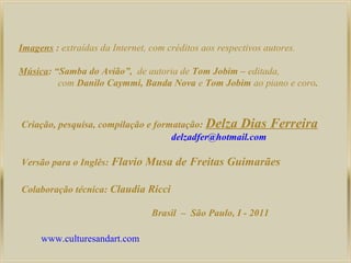 Imagens : extraídas da Internet, com créditos aos respectivos autores.
Música: “Samba do Avião”, de autoria de Tom Jobim – editada,
com Danilo Caymmi, Banda Nova e Tom Jobim ao piano e coro.

Criação, pesquisa, compilação e formatação: Delza Dias
delzadfer@hotmail.com
Versão para o Inglês: Flavio

Musa de Freitas Guimarães

Colaboração técnica: Claudia Ricci
Brasil – São Paulo, I - 2011
www.culturesandart.com

Ferreira

 