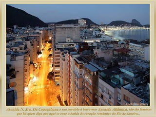 Avenida N. Sra. De Copacabana e sua paralela à beira-mar Avenida Atlântica, são tão famosas
que há quem diga que aqui se ouve a batida do coração romântico do Rio de Janeiro...

 