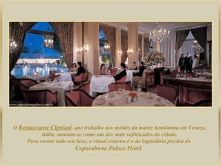 O Restaurante Cipriani, que trabalha nos moldes da matriz homônima em Veneza,
Itália, mantém-se como um dos mais sofisticados da cidade.
Para coroar todo seu luxo, o visual externo é o da legendária piscina do
Copacabana Palace Hotel.

 