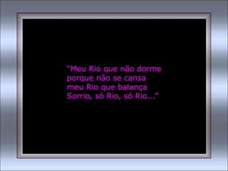“Meu Rio que não dorme
porque não se cansa
meu Rio que balança
Sorrio, só Rio, só Rio...”
 