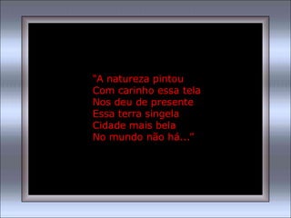 “A natureza pintou
Com carinho essa tela
Nos deu de presente
Essa terra singela
Cidade mais bela
No mundo não há...”
 