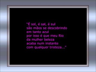 “É sol, é sal, é sul
são mãos se descobrindo
em tanto azul
por isso é que meu Rio
da mulher beleza
acaba num instante
com qualquer tristeza...”
 