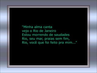 “Minha alma canta
vejo o Rio de Janeiro
Estou morrendo de saudades
Rio, seu mar, praias sem fim,
Rio, você que foi feito pra mim...”
 
