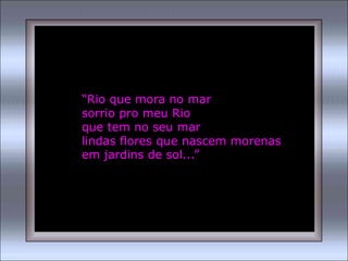 “Rio que mora no mar
sorrio pro meu Rio
que tem no seu mar
lindas flores que nascem morenas
em jardins de sol...”
 
