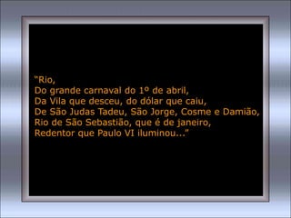 “Rio,
Do grande carnaval do 1º de abril,
Da Vila que desceu, do dólar que caiu,
De São Judas Tadeu, São Jorge, Cosme e Damião,
Rio de São Sebastião, que é de janeiro,
Redentor que Paulo VI iluminou...”
 