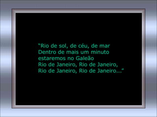 “Rio de sol, de céu, de mar
Dentro de mais um minuto
estaremos no Galeão
Rio de Janeiro, Rio de Janeiro,
Rio de Janeiro, Rio de Janeiro...”
 
