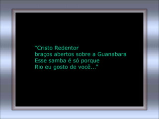 “Cristo Redentor
braços abertos sobre a Guanabara
Esse samba é só porque
Rio eu gosto de você...”
 