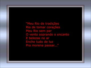 “Meu Rio de tradições
Rio de tomar corações
Meu Rio sem par
O vento soprando o encanto
E belezas no ar
Enche tudo de luz
Pra morena passar...”
 