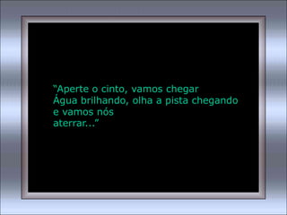 “Aperte o cinto, vamos chegar
Água brilhando, olha a pista chegando
e vamos nós
aterrar...”
 