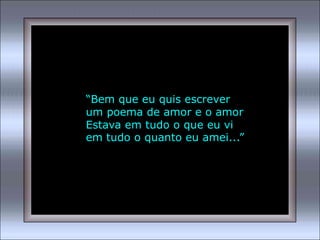 “Bem que eu quis escrever
um poema de amor e o amor
Estava em tudo o que eu vi
em tudo o quanto eu amei...”
 