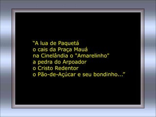 “A lua de Paquetá
o cais da Praça Mauá
na Cinelândia o "Amarelinho"
a pedra do Arpoador
o Cristo Redentor
o Pão-de-Açúcar e seu bondinho...”
 