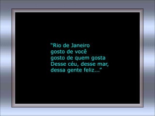 “Rio de Janeiro
gosto de você
gosto de quem gosta
Desse céu, desse mar,
dessa gente feliz...”
 