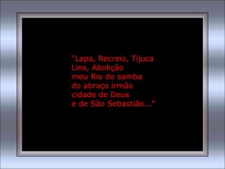 “Lapa, Recreio, Tijuca
Lins, Abolição
meu Rio do samba
do abraço irmão
cidade de Deus
e de São Sebastião...”
 